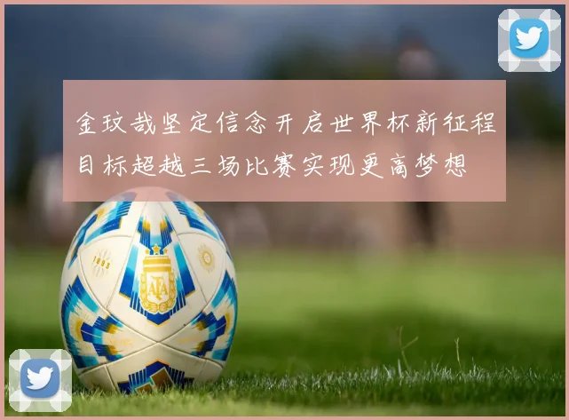金玟哉坚定信念开启世界杯新征程目标超越三场比赛实现更高梦想