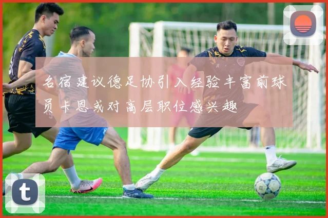 名宿建议德足协引入经验丰富前球员卡恩或对高层职位感兴趣