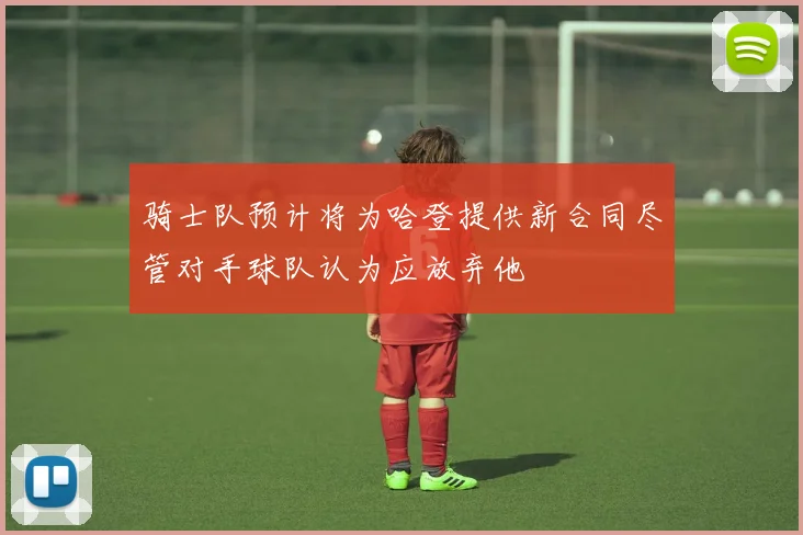 骑士队预计将为哈登提供新合同尽管对手球队认为应放弃他
