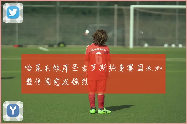 哈莱利缺席圣吉罗斯热身赛国米加盟传闻愈发强烈