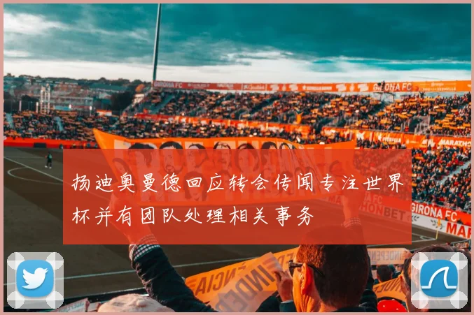 扬迪奥曼德回应转会传闻专注世界杯并有团队处理相关事务