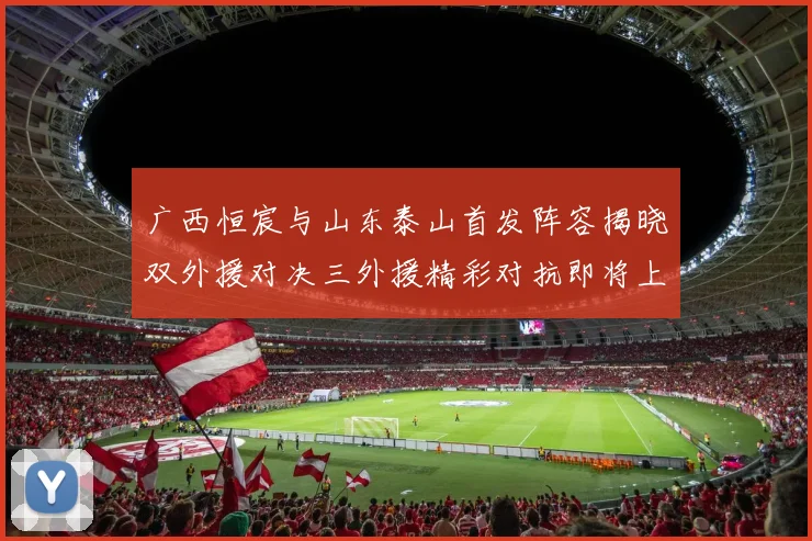 广西恒宸与山东泰山首发阵容揭晓双外援对决三外援精彩对抗即将上演