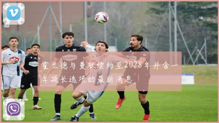 霍兰德与曼联续约至2028年并含一年延长选项的最新消息