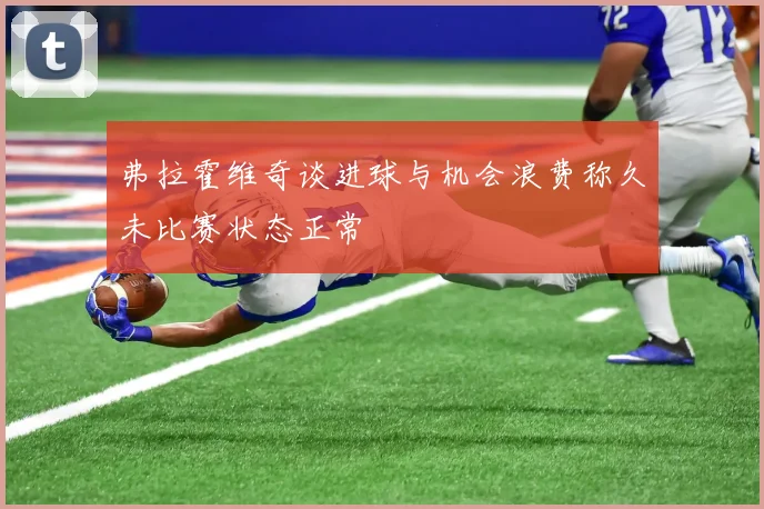 弗拉霍维奇谈进球与机会浪费称久未比赛状态正常