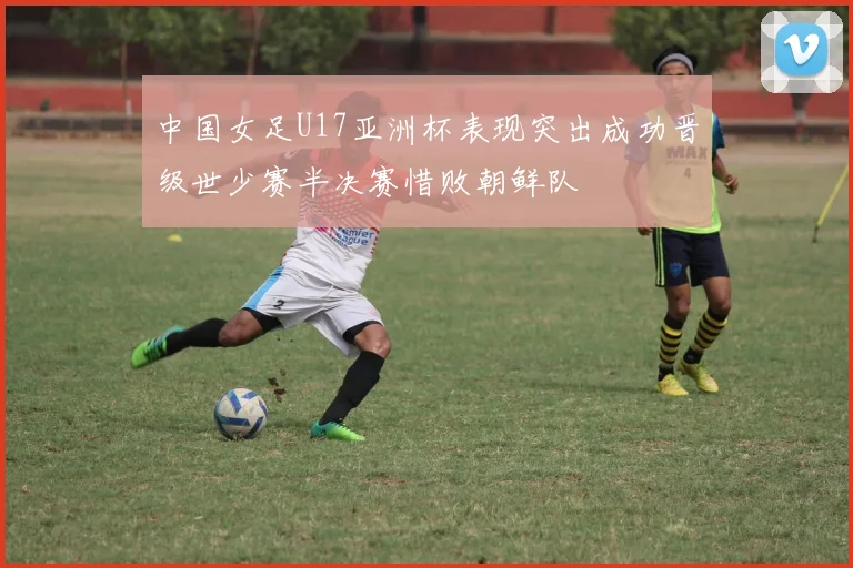 中国女足U17亚洲杯表现突出成功晋级世少赛半决赛惜败朝鲜队