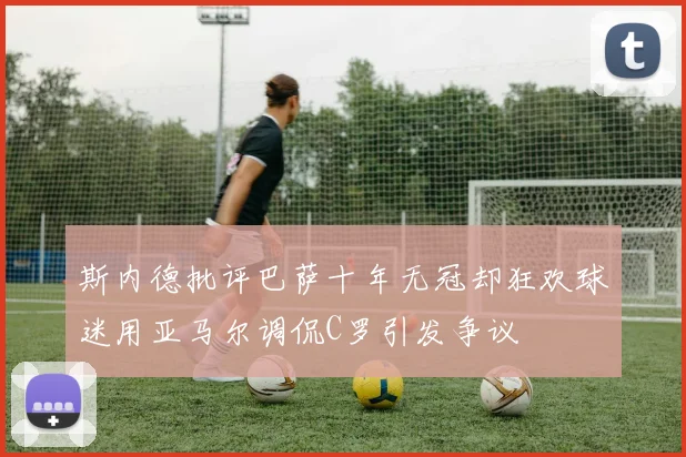 斯内德批评巴萨十年无冠却狂欢球迷用亚马尔调侃C罗引发争议