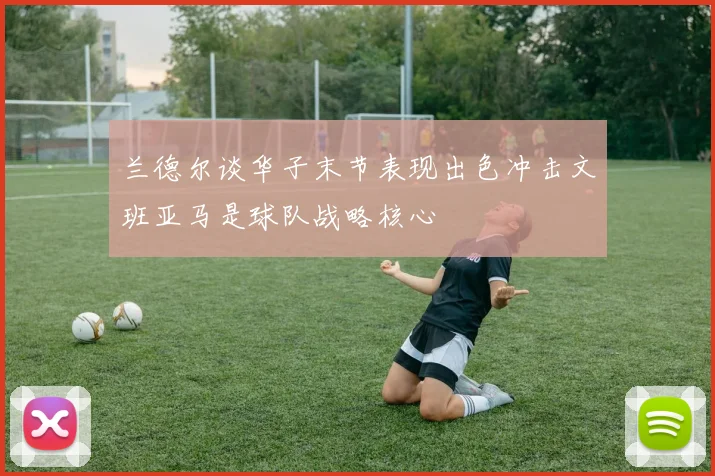 兰德尔谈华子末节表现出色冲击文班亚马是球队战略核心