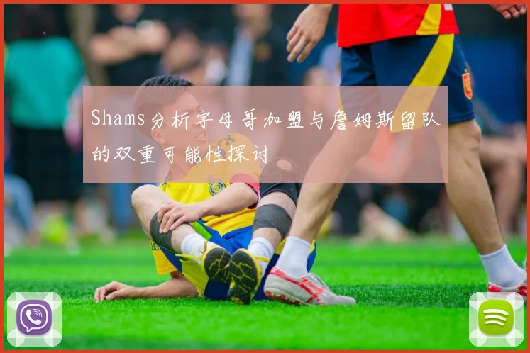 Shams分析字母哥加盟与詹姆斯留队的双重可能性探讨